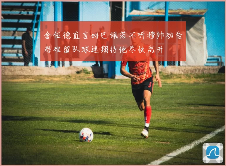 舍伍德直言姆巴佩若不听穆帅劝告恐难留队球迷期待他尽快离开