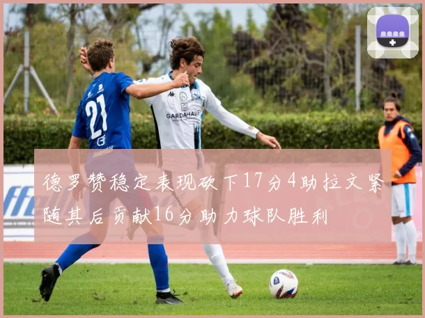 德罗赞稳定表现砍下17分4助拉文紧随其后贡献16分助力球队胜利