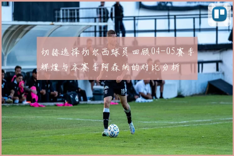 切赫选择切尔西球员回顾04-05赛季辉煌与本赛季阿森纳的对比分析