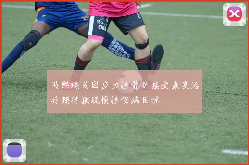冯熙瑞或因应力性骨折接受康复治疗期待摆脱慢性伤病困扰