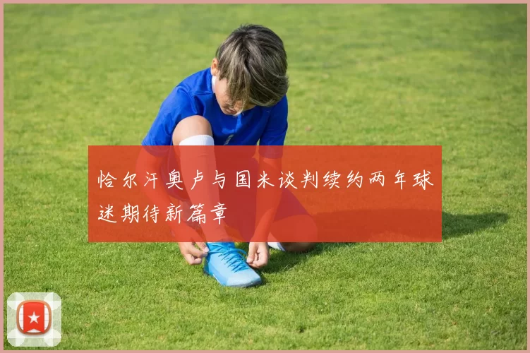 恰尔汗奥卢与国米谈判续约两年球迷期待新篇章