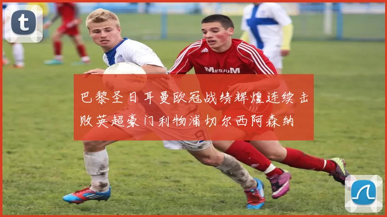 巴黎圣日耳曼欧冠战绩辉煌连续击败英超豪门利物浦切尔西阿森纳