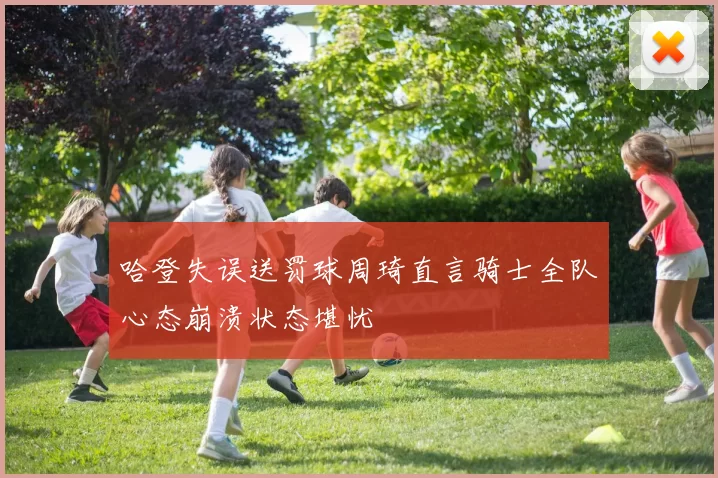 哈登失误送罚球周琦直言骑士全队心态崩溃状态堪忧