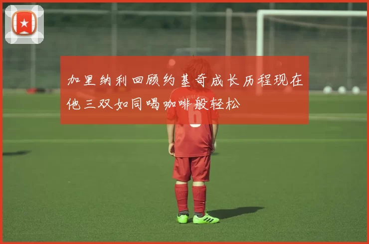 加里纳利回顾约基奇成长历程现在他三双如同喝咖啡般轻松