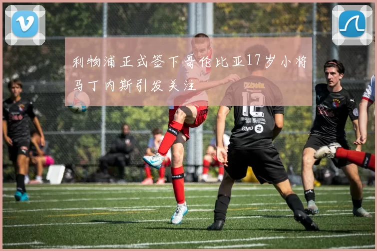 利物浦正式签下哥伦比亚17岁小将马丁内斯引发关注