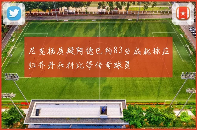 尼克杨质疑阿德巴约83分成就称应归乔丹和科比等传奇球员