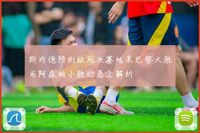斯内德预测欧冠决赛结果巴黎大胜或阿森纳小胜的悬念解析