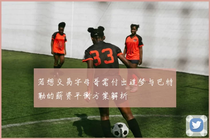 若想交易字母哥需付出追梦与巴特勒的薪资平衡方案解析