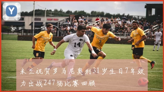 米兰祝贺罗马尼奥利31岁生日7年效力出战247场比赛回顾