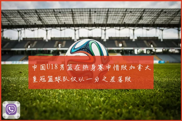 中国U18男篮在热身赛中惜败加拿大皇冠篮球队仅以一分之差落败