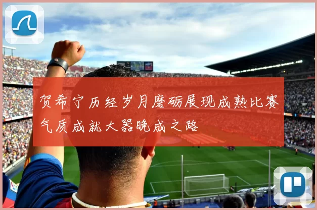 贺希宁历经岁月磨砺展现成熟比赛气质成就大器晚成之路