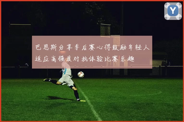 巴恩斯分享季后赛心得鼓励年轻人适应高强度对抗体验比赛乐趣